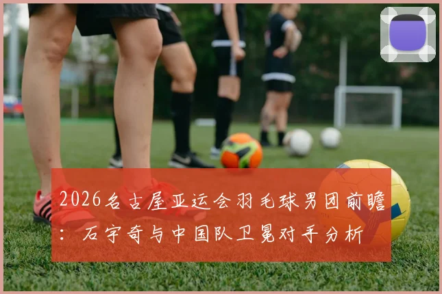 2026名古屋亚运会羽毛球男团前瞻：石宇奇与中国队卫冕对手分析