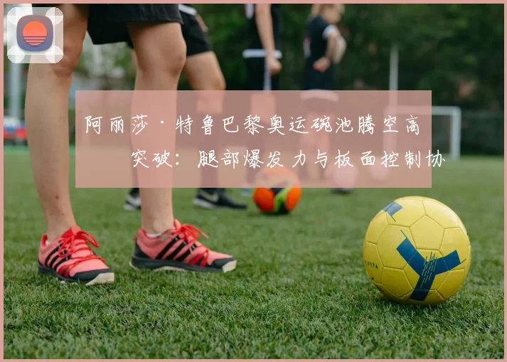 阿丽莎·特鲁巴黎奥运碗池腾空高度突破:腿部爆发力与板面控制协同训练逻辑
