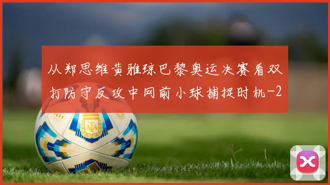 从郑思维黄雅琼巴黎奥运决赛看双打防守反攻中网前小球捕捉时机