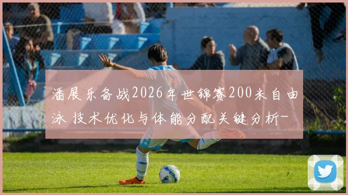 潘展乐备战2026年世锦赛200米自由泳 技术优化与体能分配关键分析