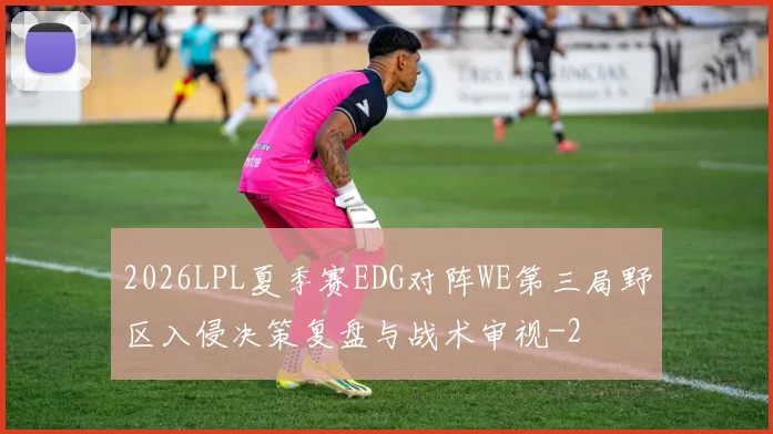 2026LPL夏季赛EDG对阵WE第三局野区入侵决策复盘与战术审视