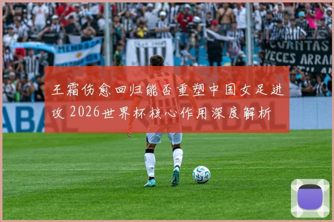 王霜伤愈回归能否重塑中国女足进攻 2026世界杯核心作用深度解析
