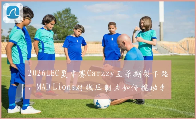 2026LEC夏季赛Carzzy五杀撕裂下路，MAD Lions对线压制力如何搅动季后赛席位格局