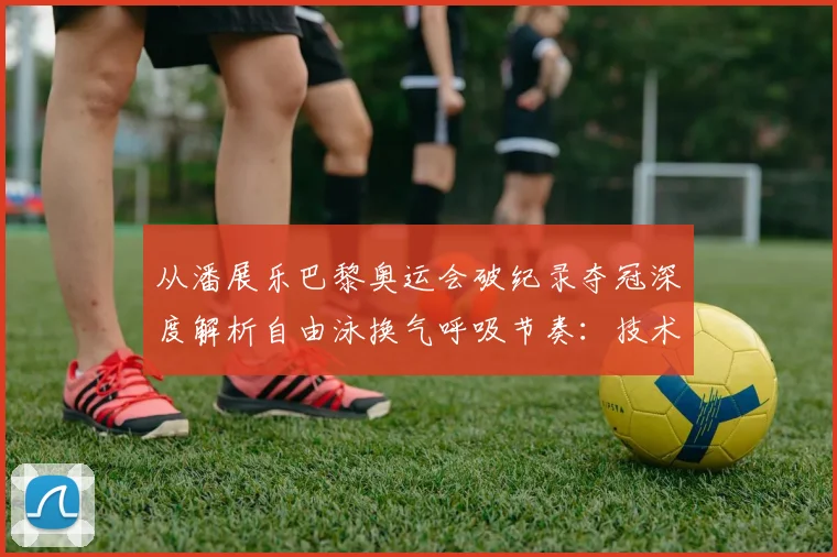 从潘展乐巴黎奥运会破纪录夺冠深度解析自由泳换气呼吸节奏：技术细节与训练提升方法