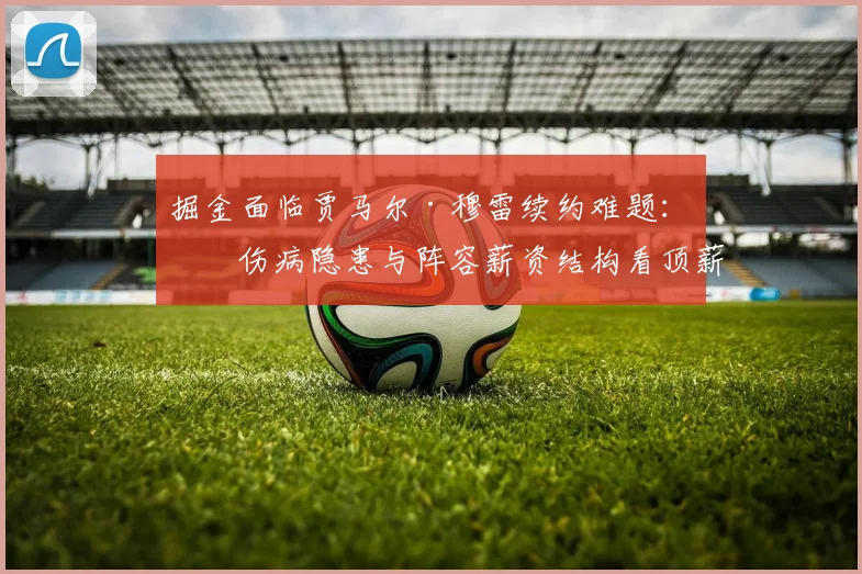 掘金面临贾马尔·穆雷续约难题：从伤病隐患与阵容薪资结构看顶薪合同合理性探讨