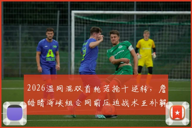 2026温网混双首轮若抢十逆转，詹皓晴海峡组合网前压迫战术互补解析