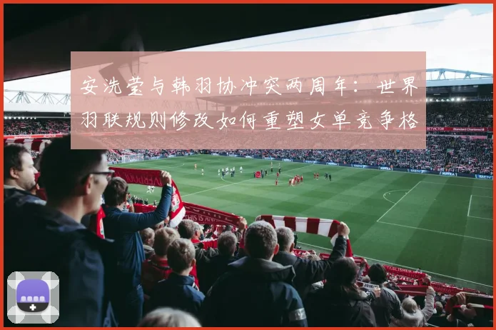 安洗莹与韩羽协冲突两周年:世界羽联规则修改如何重塑女单竞争格局