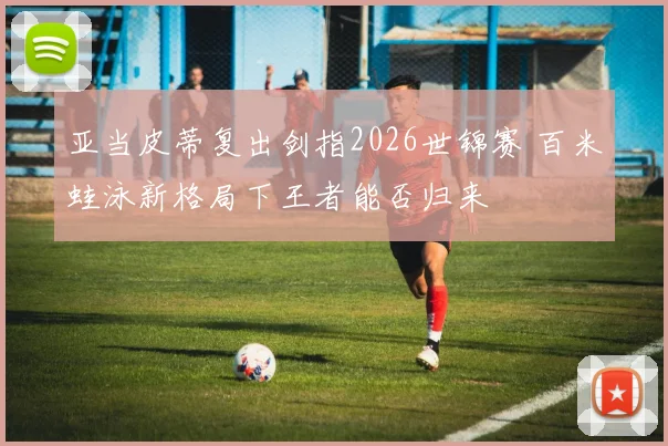 亚当皮蒂复出剑指2026世锦赛 百米蛙泳新格局下王者能否归来