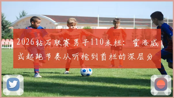 2026钻石联赛男子110米栏：霍洛威式起跑节奏从听枪到首栏的深层分析