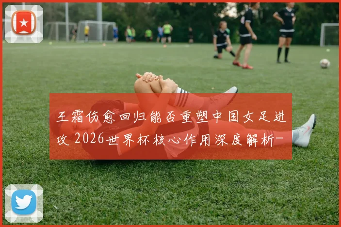 王霜伤愈回归能否重塑中国女足进攻 2026世界杯核心作用深度解析