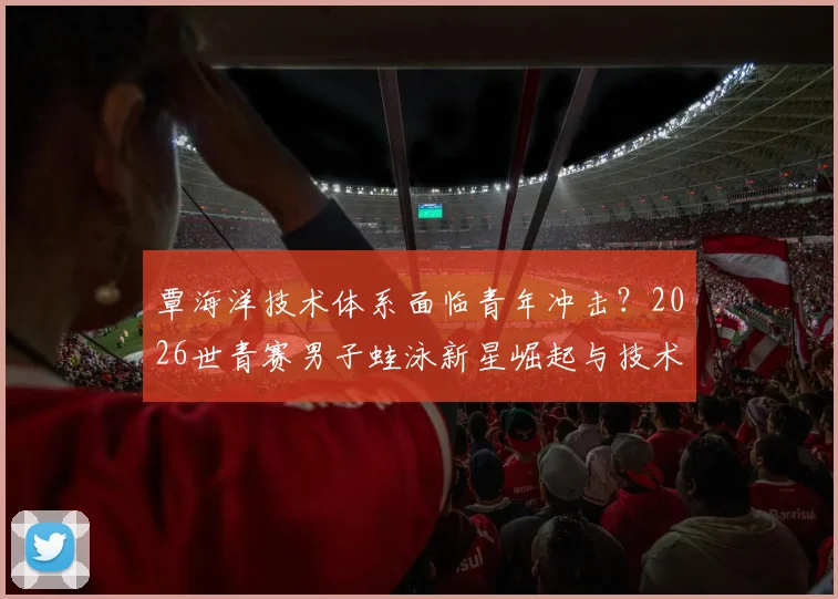 覃海洋技术体系面临青年冲击?2026世青赛男子蛙泳新星崛起与技术对比观察