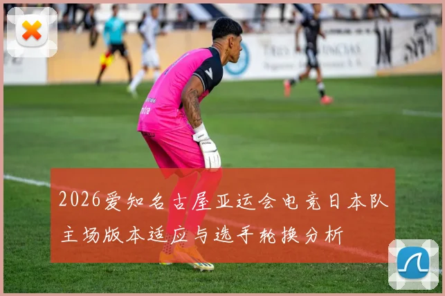 2026爱知名古屋亚运会电竞日本队主场版本适应与选手轮换分析