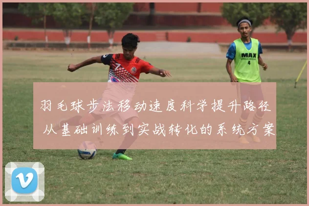羽毛球步法移动速度科学提升路径 从基础训练到实战转化的系统方案