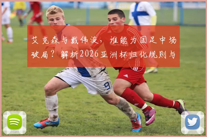 艾克森与戴伟浚，谁能为国足中场破局？解析2026亚洲杯归化规则与核心人选争论