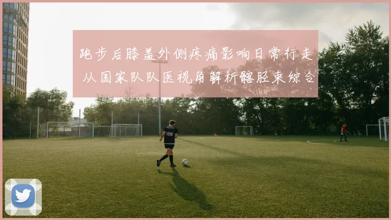 跑步后膝盖外侧疼痛影响日常行走 从国家队队医视角解析髂胫束综合征康复全过程