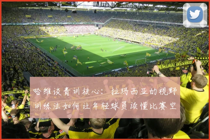 哈维谈青训核心：拉玛西亚的视野训练法如何让年轻球员读懂比赛空间