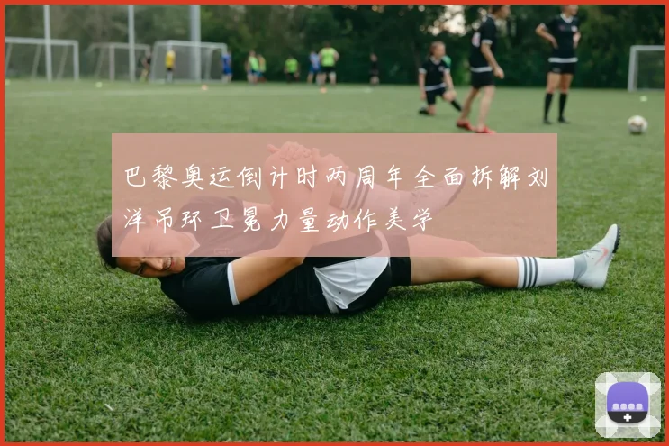 巴黎奥运倒计时两周年全面拆解刘洋吊环卫冕力量动作美学