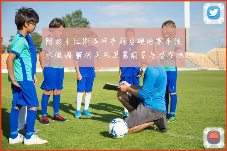 阿尔卡拉斯温网夺冠后硬地赛季技术微调 解析美网卫冕前景与潜在挑战