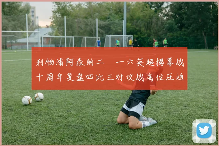 利物浦阿森纳二〇一六英超揭幕战十周年复盘四比三对攻战高位压迫与防线漏洞