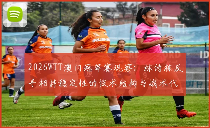 2026WTT澳门冠军赛观察：林诗栋反手相持稳定性的技术结构与战术代价分析