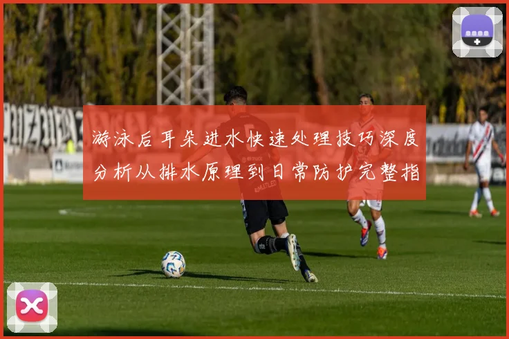 游泳后耳朵进水快速处理技巧深度分析从排水原理到日常防护完整指南