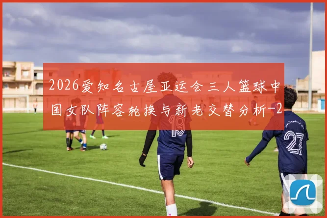 2026爱知名古屋亚运会三人篮球中国女队阵容轮换与新老交替分析