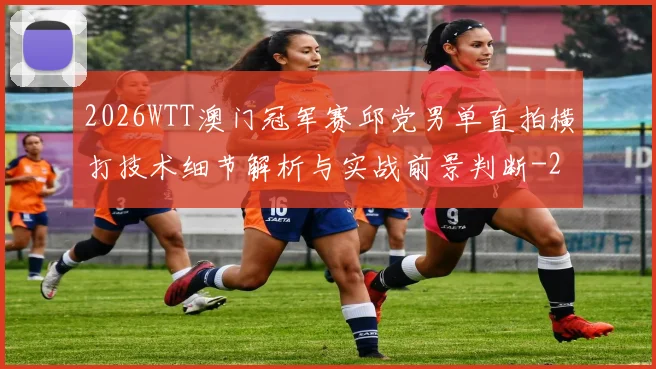 2026WTT澳门冠军赛邱党男单直拍横打技术细节解析与实战前景判断