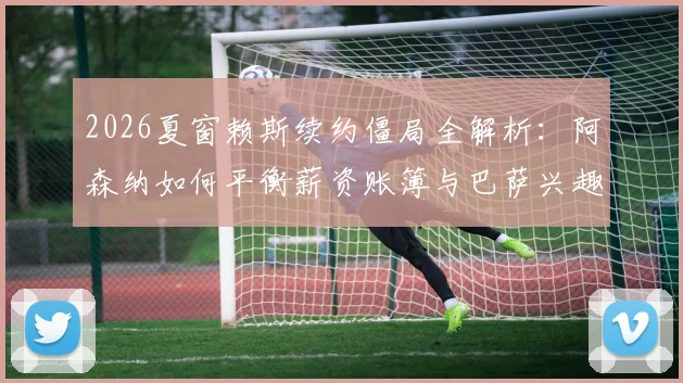 2026夏窗赖斯续约僵局全解析：阿森纳如何平衡薪资账簿与巴萨兴趣下的核心流失风险及财务影响