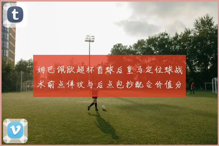 姆巴佩欧超杯首球后皇马定位球战术前点佯攻与后点包抄配合价值分析