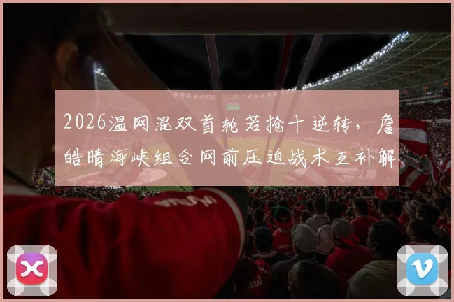 2026温网混双首轮若抢十逆转，詹皓晴海峡组合网前压迫战术互补解析