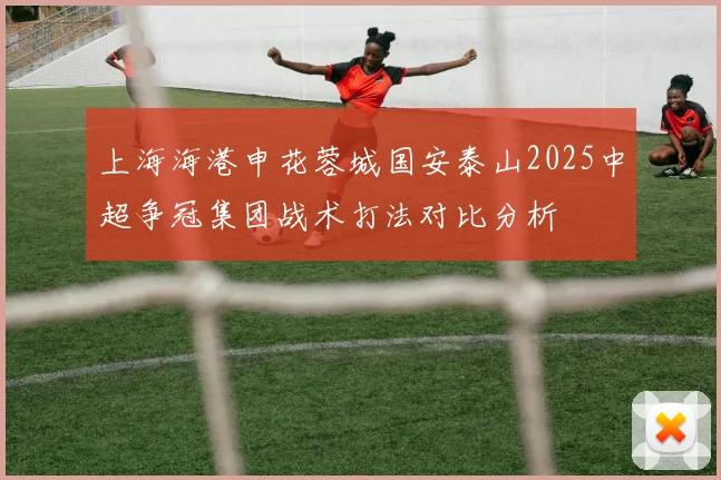 上海海港申花蓉城国安泰山2025中超争冠集团战术打法对比分析
