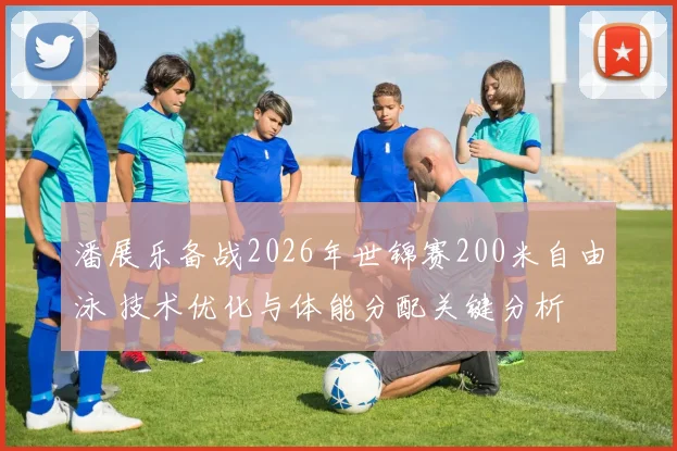 潘展乐备战2026年世锦赛200米自由泳 技术优化与体能分配关键分析