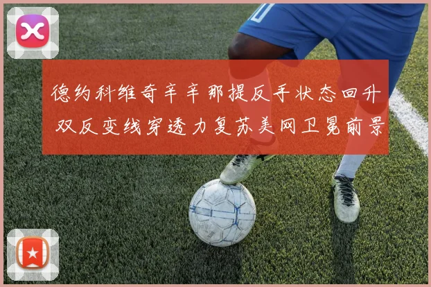 德约科维奇辛辛那提反手状态回升 双反变线穿透力复苏美网卫冕前景解析