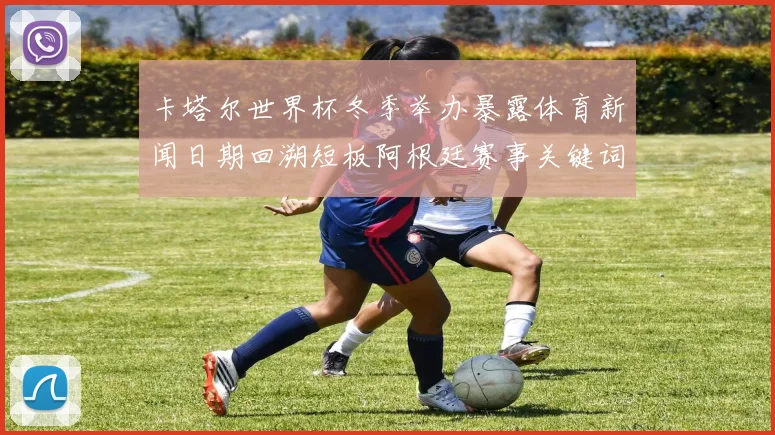 卡塔尔世界杯冬季举办暴露体育新闻日期回溯短板阿根廷赛事关键词被迫取消索引