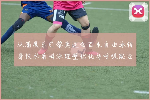 从潘展乐巴黎奥运会百米自由泳转身技术看游泳蹬壁优化与呼吸配合