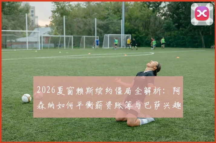 2026夏窗赖斯续约僵局全解析：阿森纳如何平衡薪资账簿与巴萨兴趣下的核心流失风险及财务影响