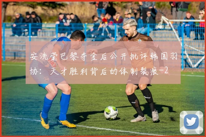 安洗莹巴黎夺金后公开批评韩国羽协：天才胜利背后的体制裂痕