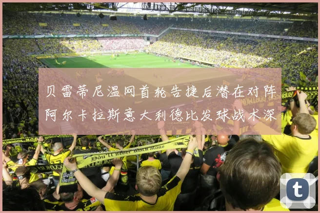 贝雷蒂尼温网首轮告捷后潜在对阵阿尔卡拉斯意大利德比发球战术深度前瞻