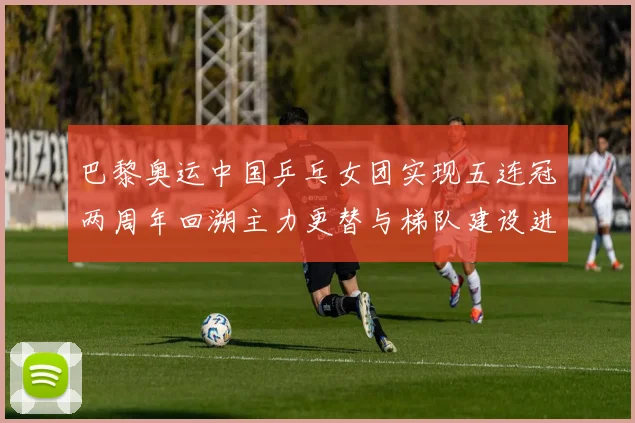 巴黎奥运中国乒乓女团实现五连冠两周年回溯主力更替与梯队建设进展