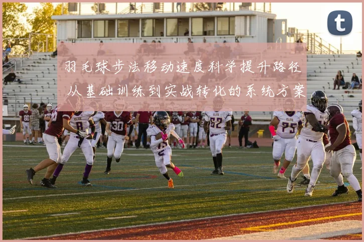 羽毛球步法移动速度科学提升路径 从基础训练到实战转化的系统方案