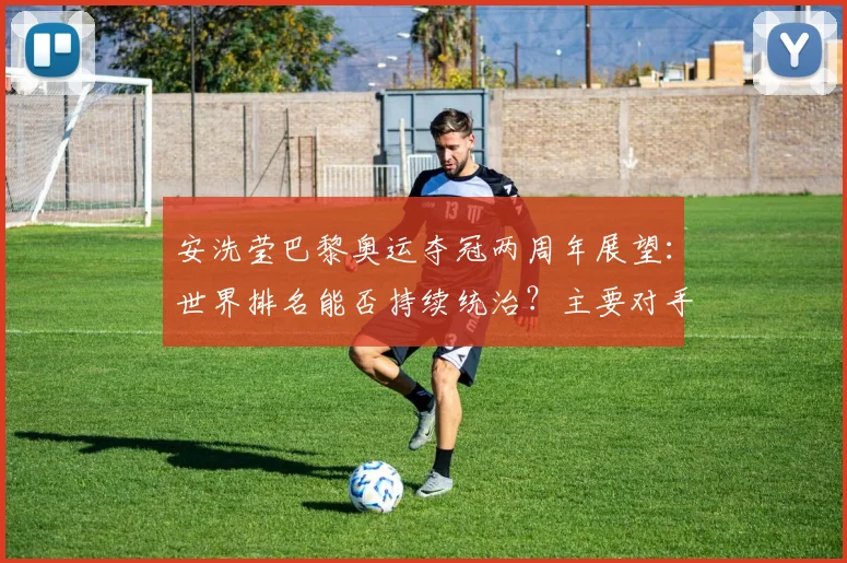 安洗莹巴黎奥运夺冠两周年展望：世界排名能否持续统治？主要对手竞争格局深度解析