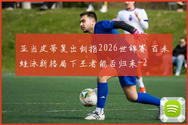 亚当皮蒂复出剑指2026世锦赛 百米蛙泳新格局下王者能否归来
