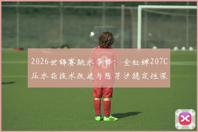 2026世锦赛跳水争锋:全红婵207C压水花技术改进与陈芋汐稳定性深度对比