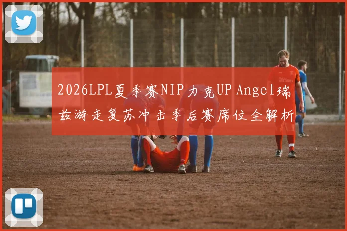 2026LPL夏季赛NIP力克UP Angel瑞兹游走复苏冲击季后赛席位全解析