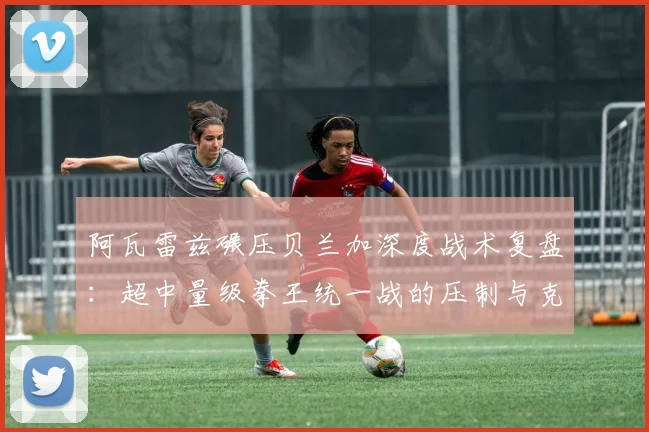 阿瓦雷兹碾压贝兰加深度战术复盘：超中量级拳王统一战的压制与克制博弈