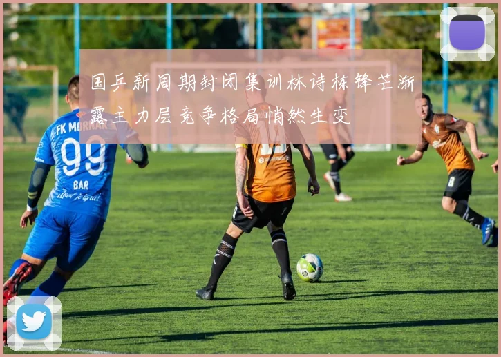 国乒新周期封闭集训林诗栋锋芒渐露主力层竞争格局悄然生变