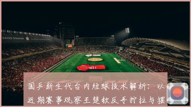 国乒新生代台内短球技术解析：以近期赛事观察王楚钦反手拧拉与摆短组合运用