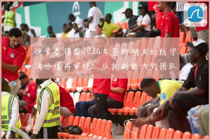 德章泰穆雷2026年签约湖人的防守端价值再审视:从抢断能力到团队防守衔接的全面升级与风险预警