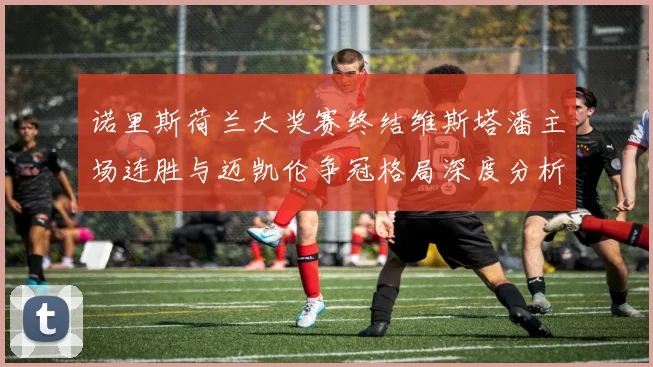 诺里斯荷兰大奖赛终结维斯塔潘主场连胜与迈凯伦争冠格局深度分析
