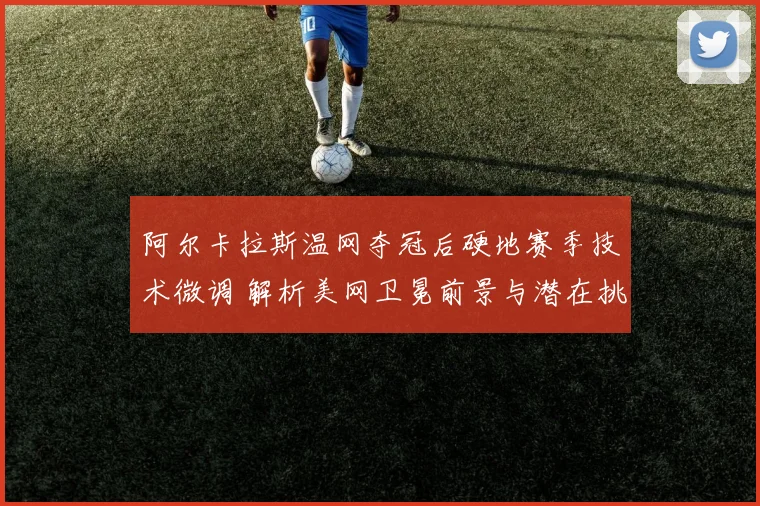 阿尔卡拉斯温网夺冠后硬地赛季技术微调 解析美网卫冕前景与潜在挑战